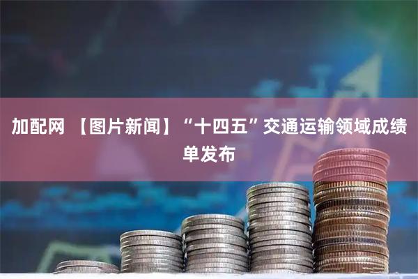 加配网 【图片新闻】“十四五”交通运输领域成绩单发布