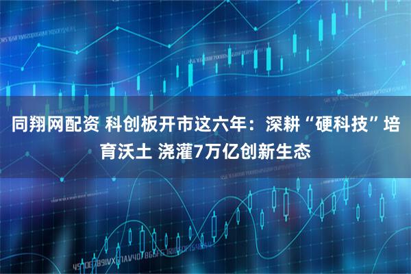同翔网配资 科创板开市这六年：深耕“硬科技”培育沃土 浇灌7万亿创新生态