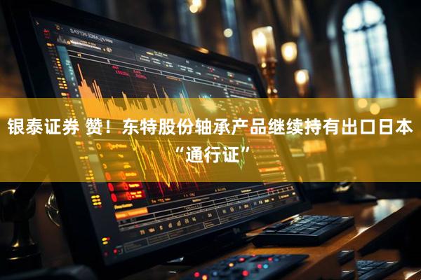 银泰证券 赞！东特股份轴承产品继续持有出口日本“通行证”