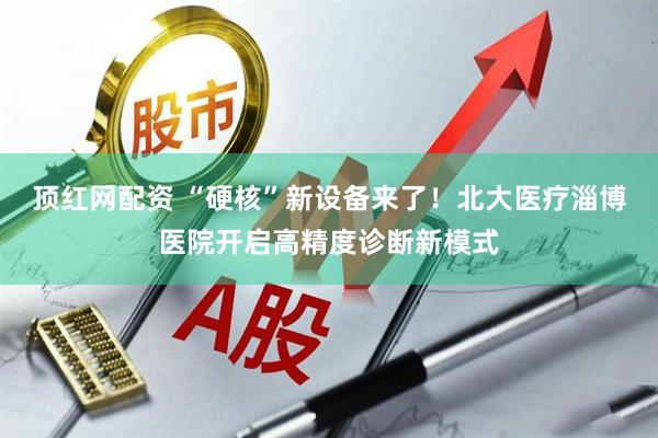 顶红网配资 “硬核”新设备来了！北大医疗淄博医院开启高精度诊断新模式