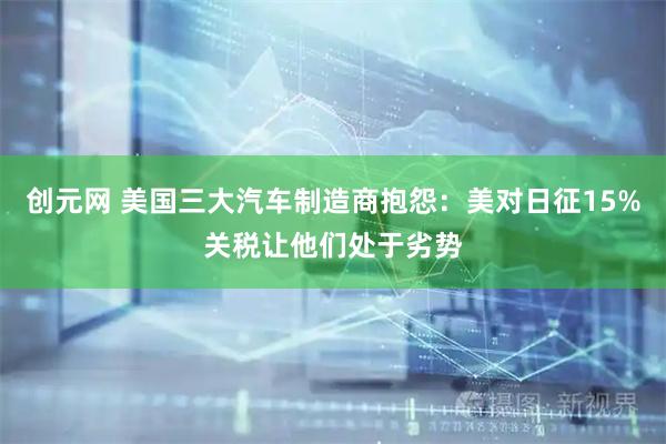 创元网 美国三大汽车制造商抱怨：美对日征15%关税让他们处于劣势