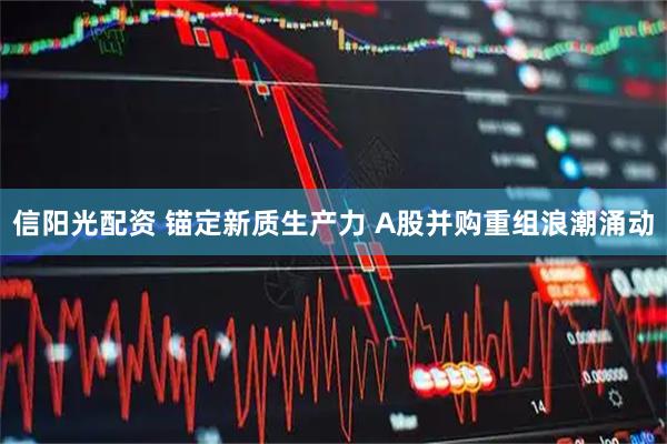 信阳光配资 锚定新质生产力 A股并购重组浪潮涌动