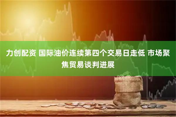 力创配资 国际油价连续第四个交易日走低 市场聚焦贸易谈判进展