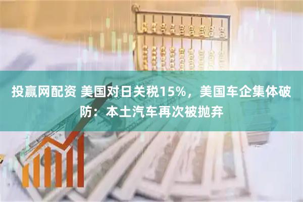 投赢网配资 美国对日关税15%，美国车企集体破防：本土汽车再次被抛弃