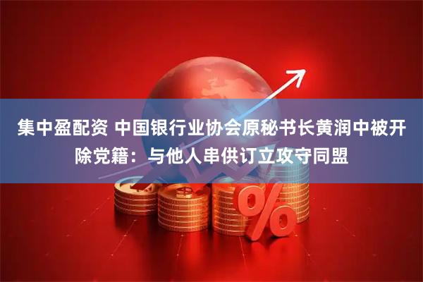 集中盈配资 中国银行业协会原秘书长黄润中被开除党籍：与他人串供订立攻守同盟