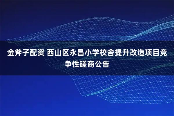 金斧子配资 西山区永昌小学校舍提升改造项目竞争性磋商公告