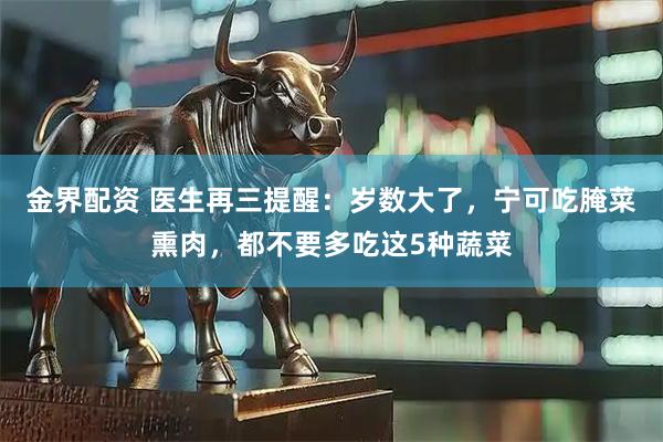 金界配资 医生再三提醒：岁数大了，宁可吃腌菜熏肉，都不要多吃这5种蔬菜