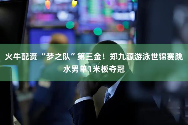 火牛配资 “梦之队”第三金！郑九源游泳世锦赛跳水男单1米板夺冠
