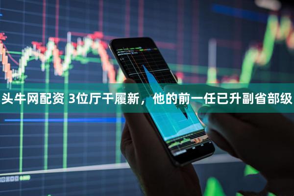 头牛网配资 3位厅干履新，他的前一任已升副省部级