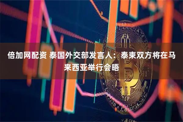倍加网配资 泰国外交部发言人：泰柬双方将在马来西亚举行会晤