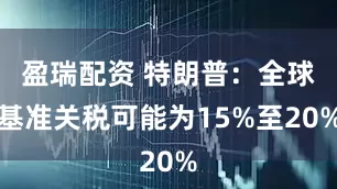 盈瑞配资 特朗普：全球基准关税可能为15%至20%