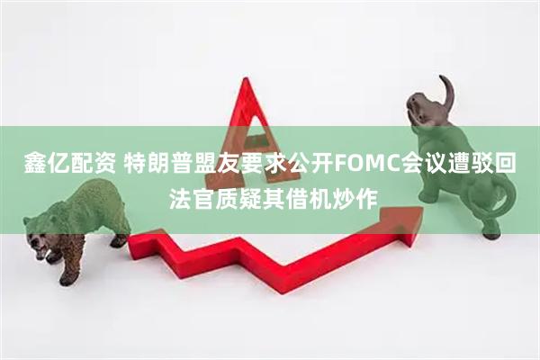 鑫亿配资 特朗普盟友要求公开FOMC会议遭驳回 法官质疑其借机炒作