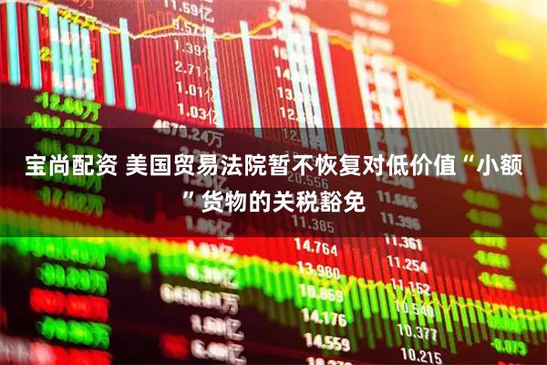 宝尚配资 美国贸易法院暂不恢复对低价值“小额”货物的关税豁免