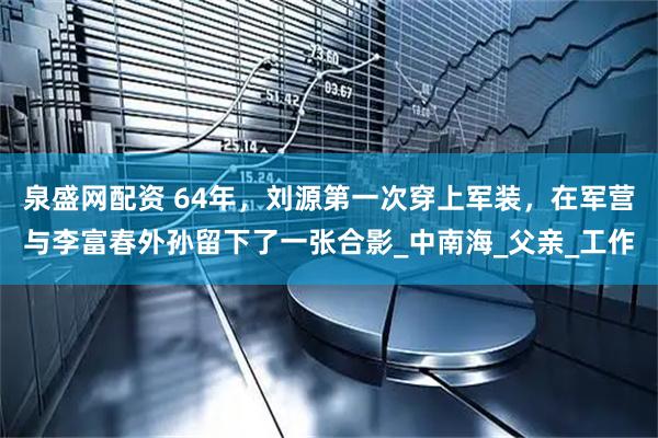 泉盛网配资 64年，刘源第一次穿上军装，在军营与李富春外孙留下了一张合影_中南海_父亲_工作