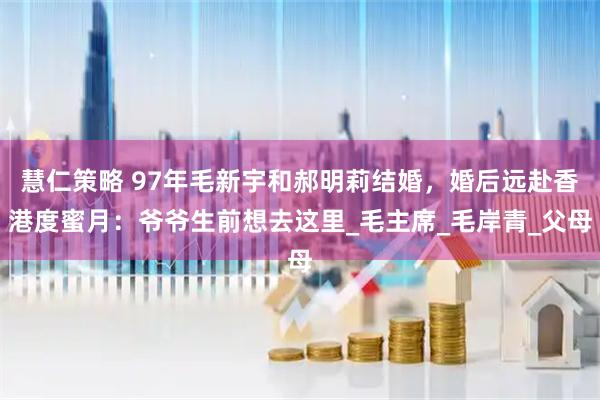 慧仁策略 97年毛新宇和郝明莉结婚，婚后远赴香港度蜜月：爷爷生前想去这里_毛主席_毛岸青_父母