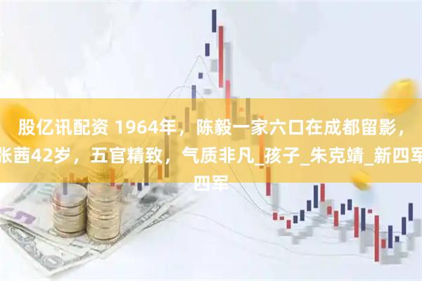 股亿讯配资 1964年，陈毅一家六口在成都留影，张茜42岁，五官精致，气质非凡_孩子_朱克靖_新四军