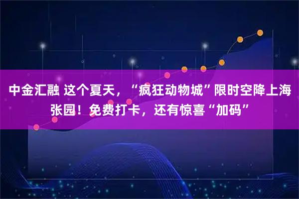 中金汇融 这个夏天，“疯狂动物城”限时空降上海张园！免费打卡，还有惊喜“加码”