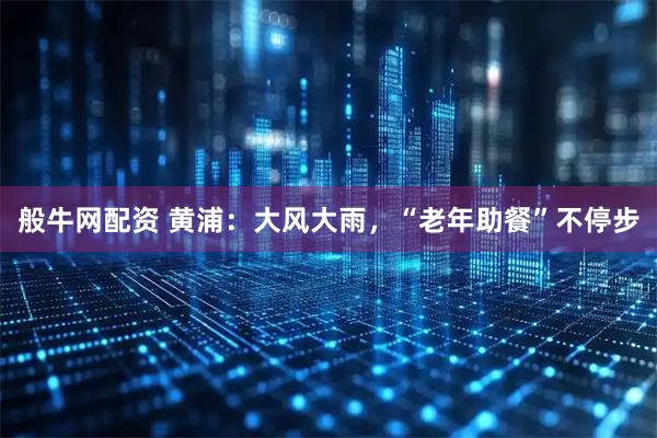 般牛网配资 黄浦：大风大雨，“老年助餐”不停步