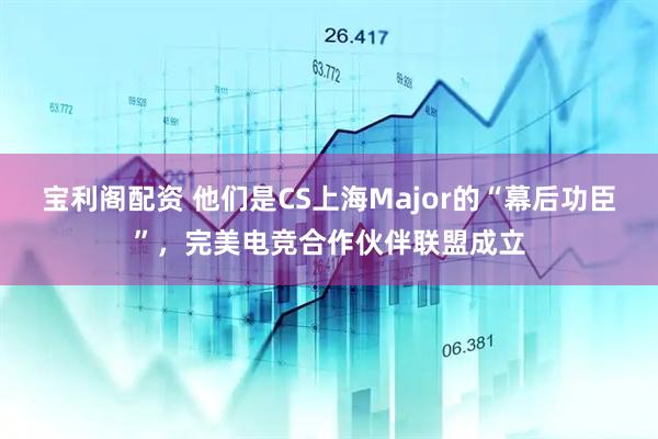 宝利阁配资 他们是CS上海Major的“幕后功臣”，完美电竞合作伙伴联盟成立
