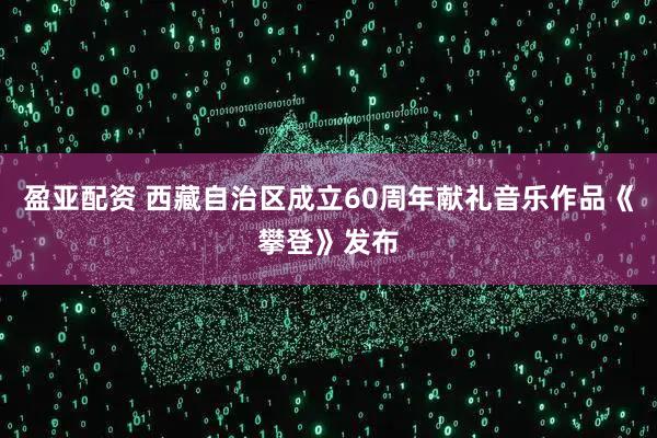 盈亚配资 西藏自治区成立60周年献礼音乐作品《攀登》发布
