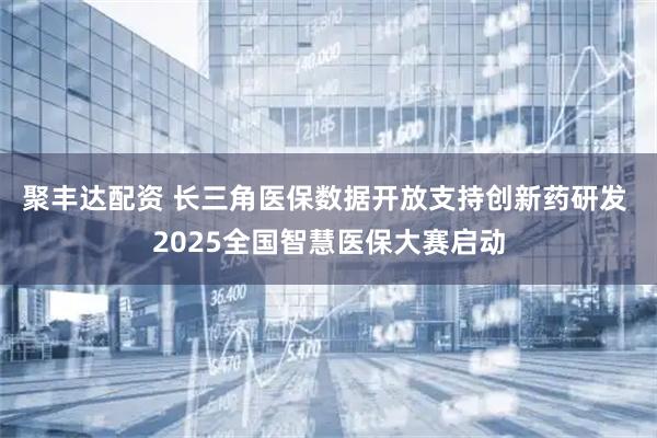 聚丰达配资 长三角医保数据开放支持创新药研发 2025全国智慧医保大赛启动