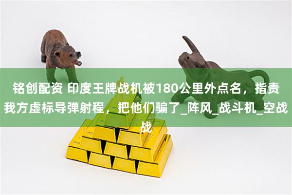铭创配资 印度王牌战机被180公里外点名，指责我方虚标导弹射程，把他们骗了_阵风_战斗机_空战