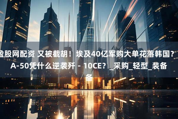 盈股网配资 又被截胡！埃及40亿军购大单花落韩国？FA-50凭什么逆袭歼 - 10CE？_采购_轻型_装备