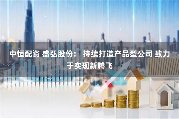 中恒配资 盛弘股份： 持续打造产品型公司 致力于实现新腾飞