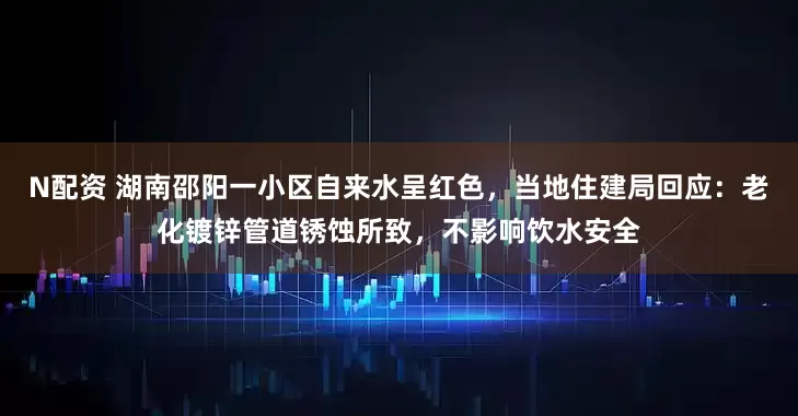 N配资 湖南邵阳一小区自来水呈红色，当地住建局回应：老化镀锌管道锈蚀所致，不影响饮水安全