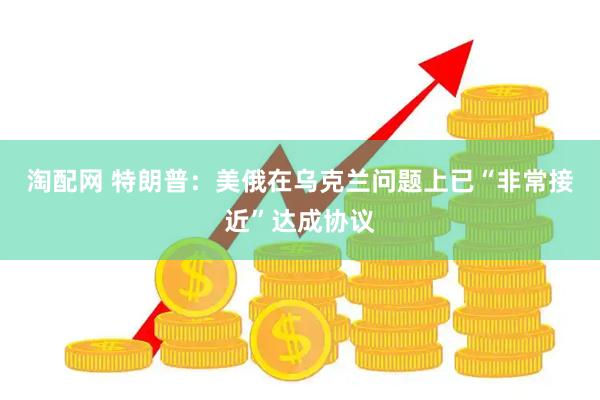 淘配网 特朗普：美俄在乌克兰问题上已“非常接近”达成协议
