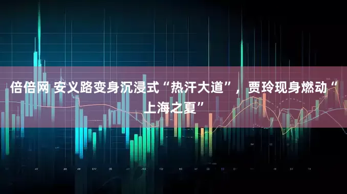 倍倍网 安义路变身沉浸式“热汗大道”，贾玲现身燃动“上海之夏”