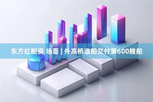 东方红配资 场面 | 外高桥造船交付第600艘船