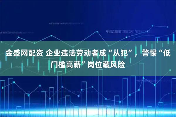 金盛网配资 企业违法劳动者成“从犯”，警惕“低门槛高薪”岗位藏风险