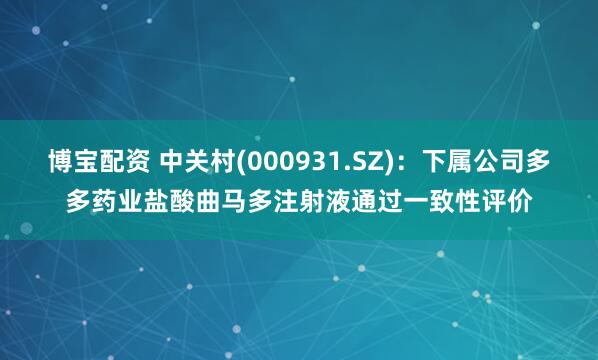 博宝配资 中关村(000931.SZ)：下属公司多多药业盐酸曲马多注射液通过一致性评价