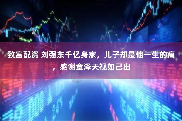 致富配资 刘强东千亿身家，儿子却是他一生的痛，感谢章泽天视如己出
