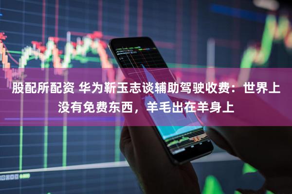 股配所配资 华为靳玉志谈辅助驾驶收费：世界上没有免费东西，羊毛出在羊身上
