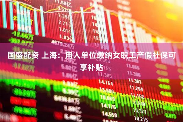 国盛配资 上海：用人单位缴纳女职工产假社保可享补贴