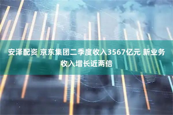 安泽配资 京东集团二季度收入3567亿元 新业务收入增长近两倍