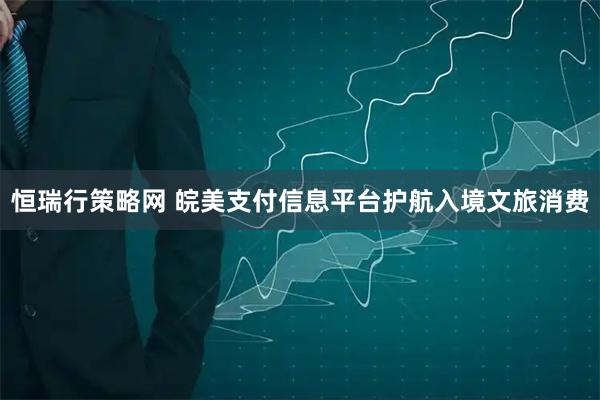 恒瑞行策略网 皖美支付信息平台护航入境文旅消费