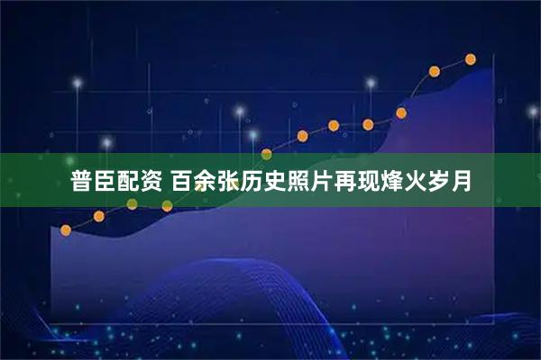 普臣配资 百余张历史照片再现烽火岁月