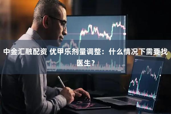 中金汇融配资 优甲乐剂量调整：什么情况下需要找医生？