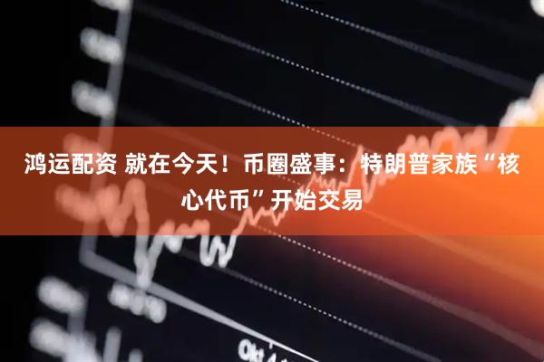 鸿运配资 就在今天！币圈盛事：特朗普家族“核心代币”开始交易