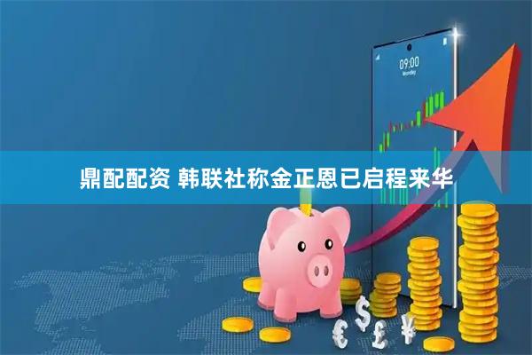 鼎配配资 韩联社称金正恩已启程来华
