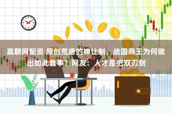 赢翻网配资 原创荒唐的禅让制，战国燕王为何做出如此蠢事？网友：人才是把双刃剑