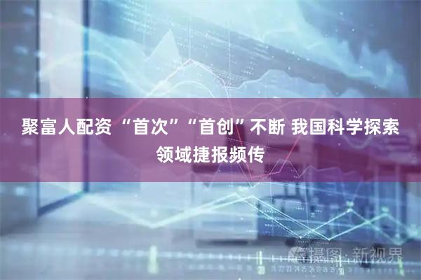 聚富人配资 “首次”“首创”不断 我国科学探索领域捷报频传