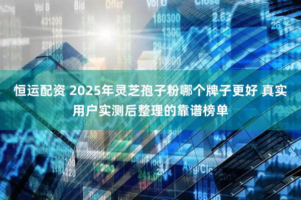 恒运配资 2025年灵芝孢子粉哪个牌子更好 真实用户实测后整理的靠谱榜单