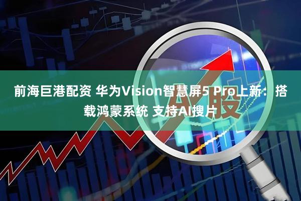 前海巨港配资 华为Vision智慧屏5 Pro上新：搭载鸿蒙系统 支持AI搜片