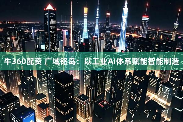 牛360配资 广域铭岛：以工业AI体系赋能智能制造