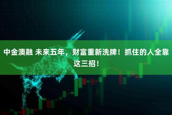 中金澳融 未来五年，财富重新洗牌！抓住的人全靠这三招！