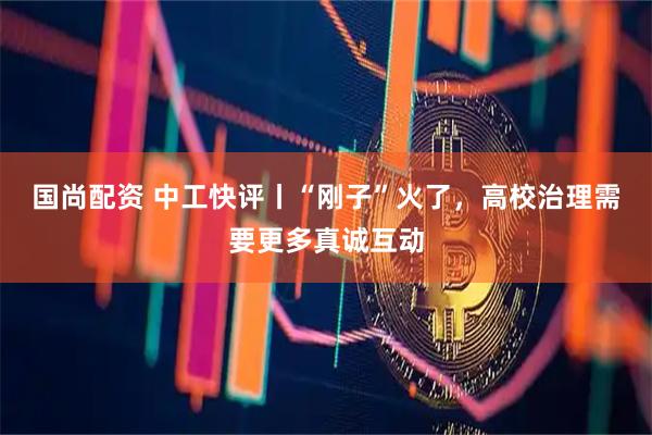 国尚配资 中工快评丨“刚子”火了，高校治理需要更多真诚互动